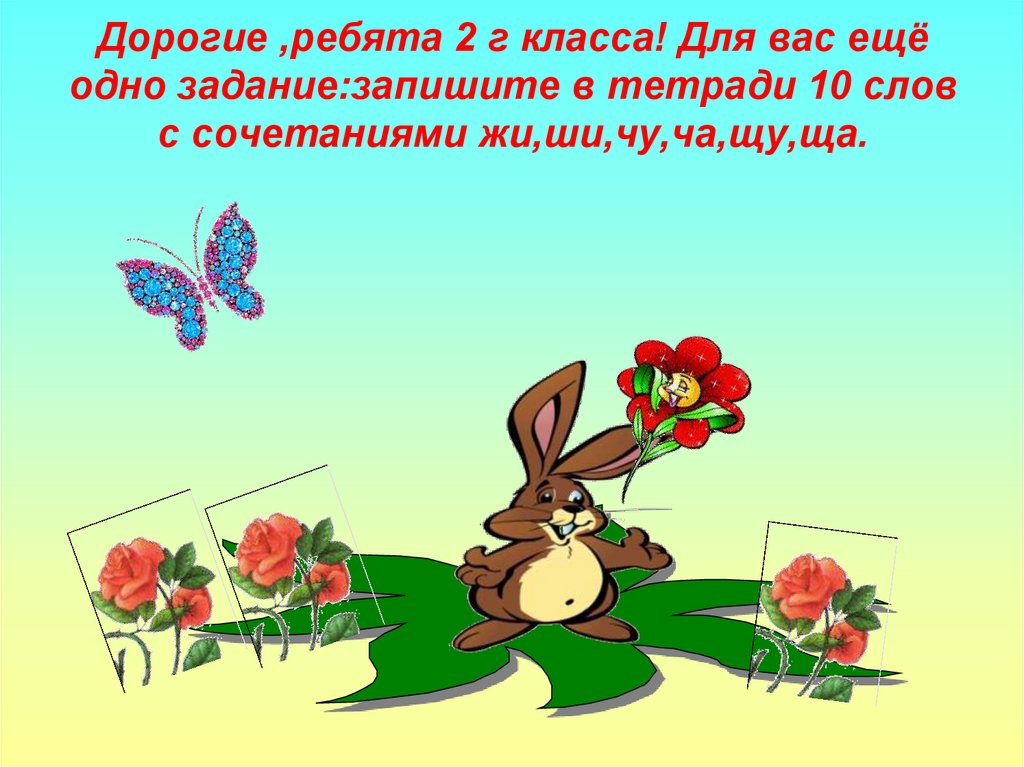 Дорогие ,ребята 2 г класса! Для вас ещё одно задание:запишите в тетради 10 слов с сочетаниями жи,ши,чу,ча,щу,ща.