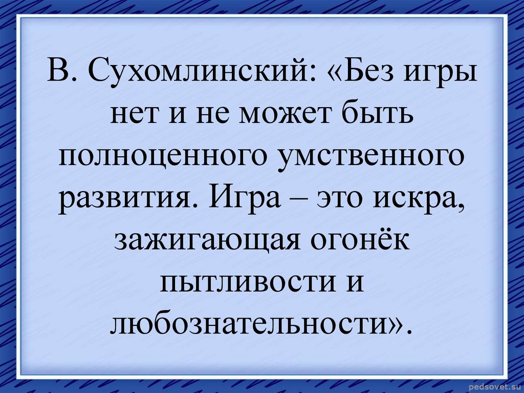 В. Сухомлинский: «Без игры нет и не может быть полноценного умственного развития. Игра – это искра, зажигающая огонёк