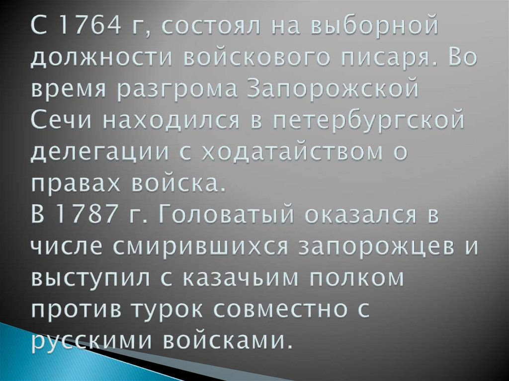 С 1764 г, состоял на выборной должности войскового писаря. Во время разгрома Запорожской Сечи находился в петербургской