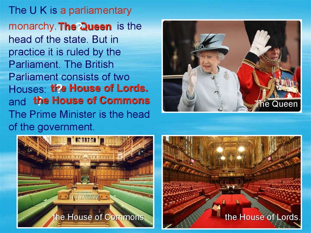 The U K is a parliamentary monarchy. is the head of the state. But in practice it is ruled by the Parliament. The British