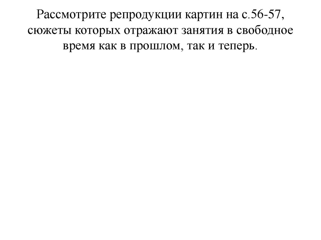 Рассмотрите репродукции картин на с.56-57, сюжеты которых отражают занятия в свободное время как в прошлом, так и теперь.