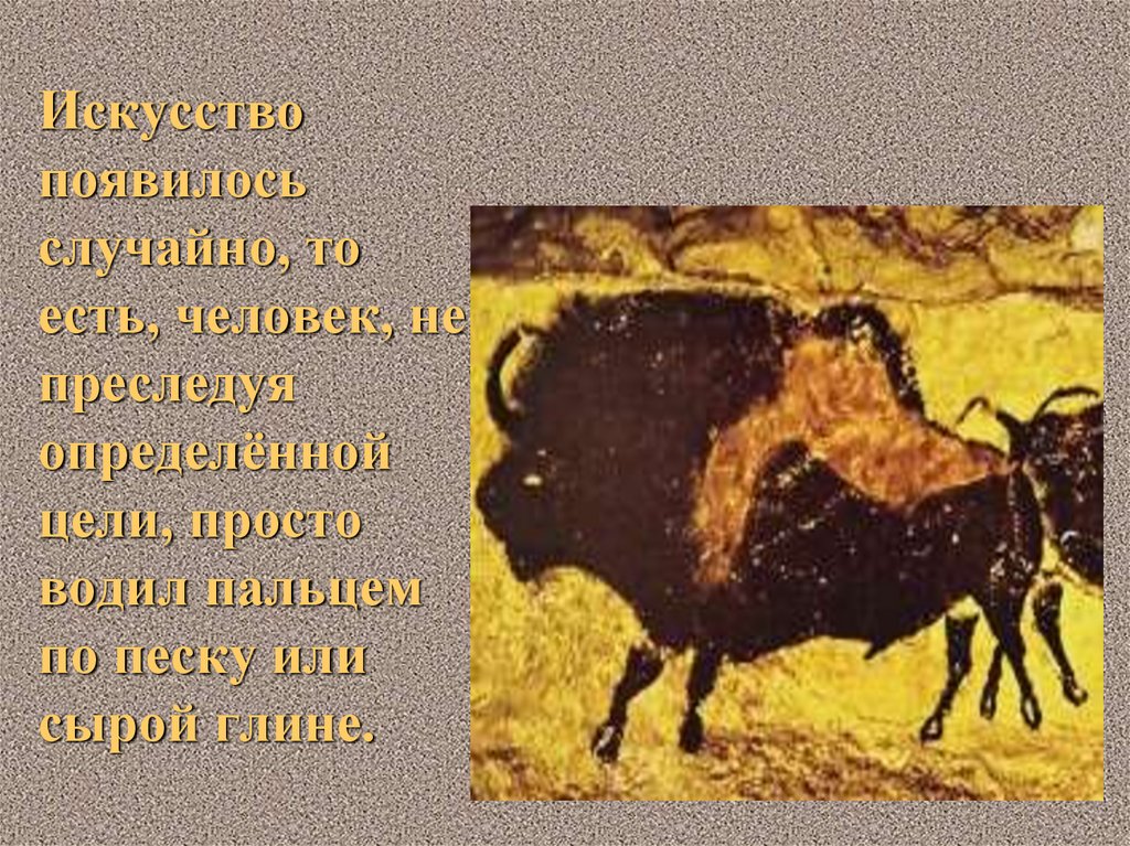 Искусство появилось случайно, то есть, человек, не преследуя определённой цели, просто водил пальцем по песку или сырой глине.