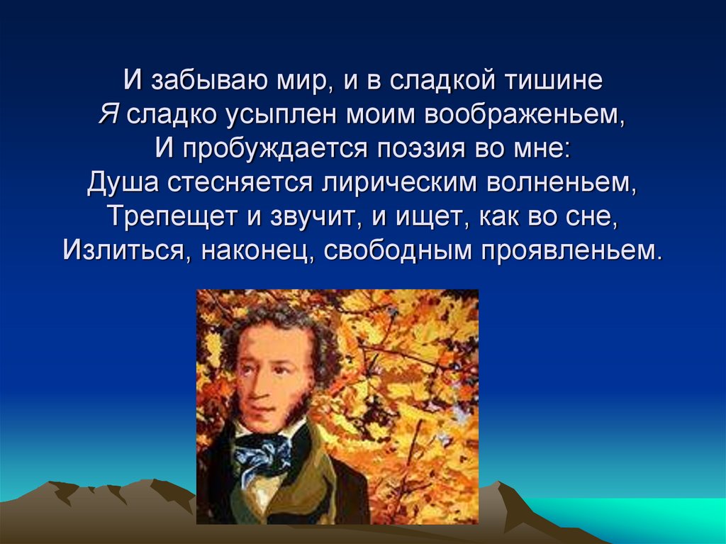 И забываю мир, и в сладкой тишине Я сладко усыплен моим воображеньем, И пробуждается поэзия во мне: Душа стесняется лирическим