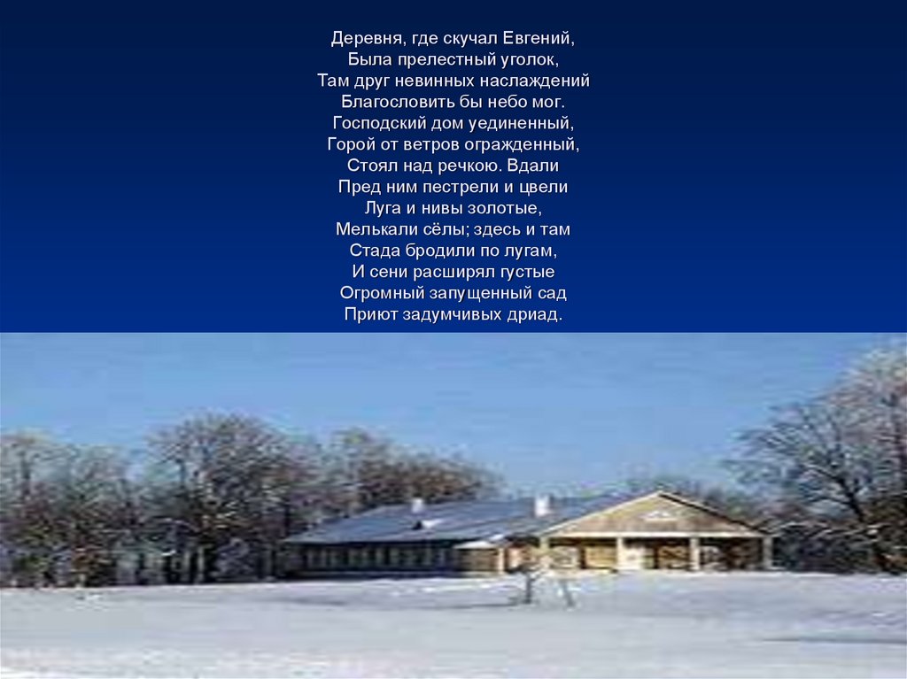 Деревня, где скучал Евгений, Была прелестный уголок, Там друг невинных наслаждений Благословить бы небо мог. Господский дом