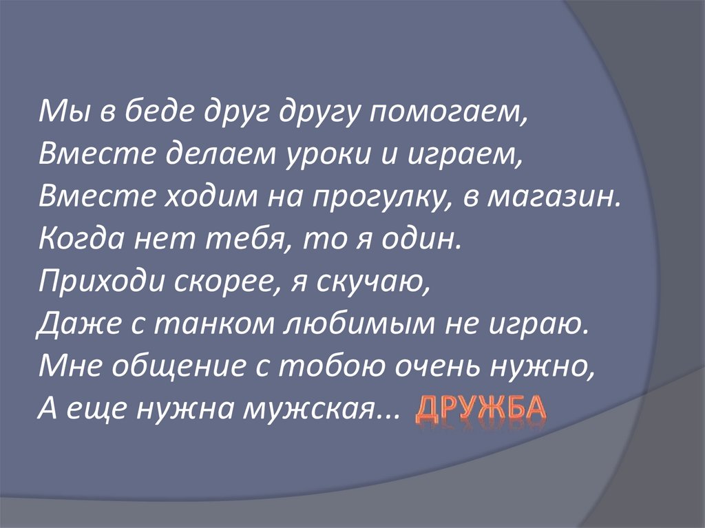 Мы в беде друг другу помогаем, Вместе делаем уроки и играем, Вместе ходим на прогулку, в магазин. Когда нет тебя, то я один.