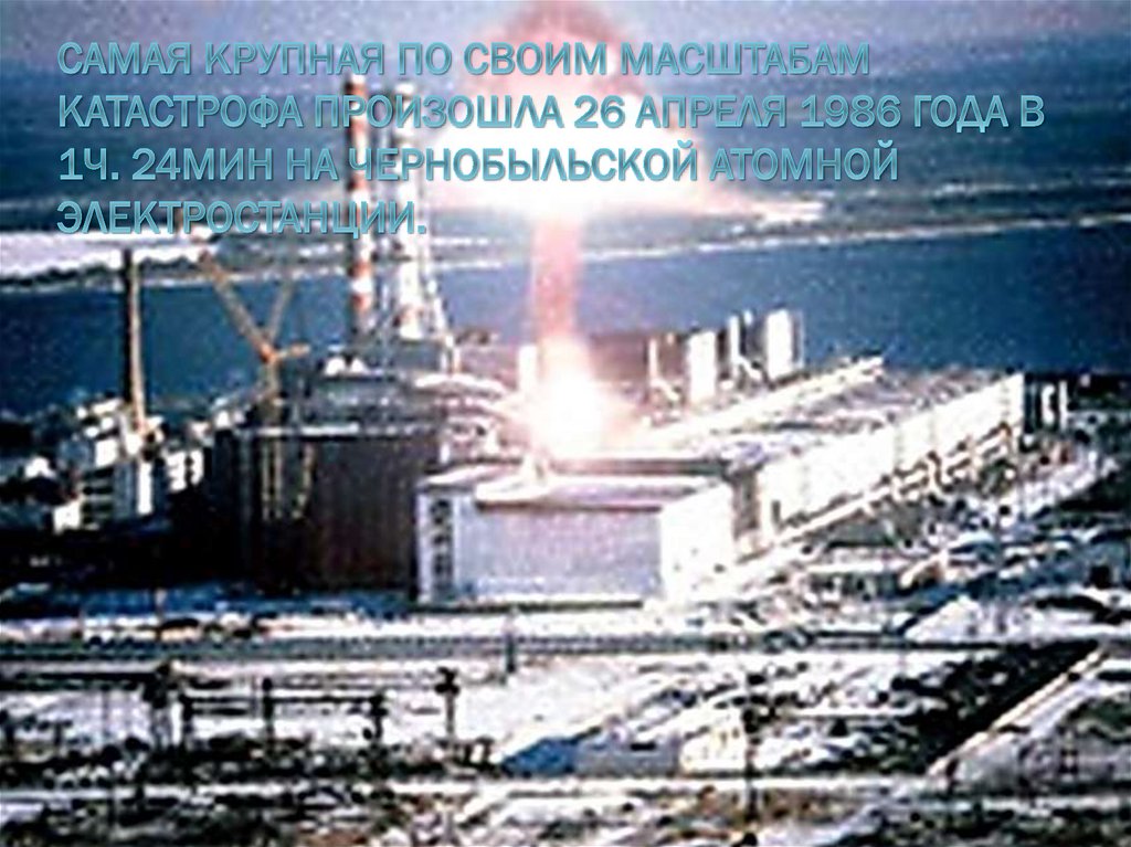 Самая крупная по своим масштабам катастрофа произошла 26 апреля 1986 года в 1ч. 24мин на Чернобыльской атомной электростанции.