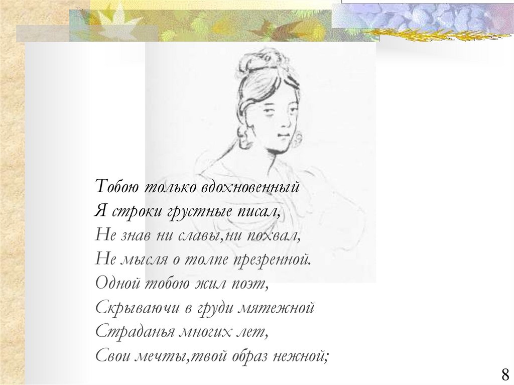 Тобою только вдохновенный Я строки грустные писал, Не знав ни славы,ни похвал, Не мысля о толпе презренной. Одной тобою жил