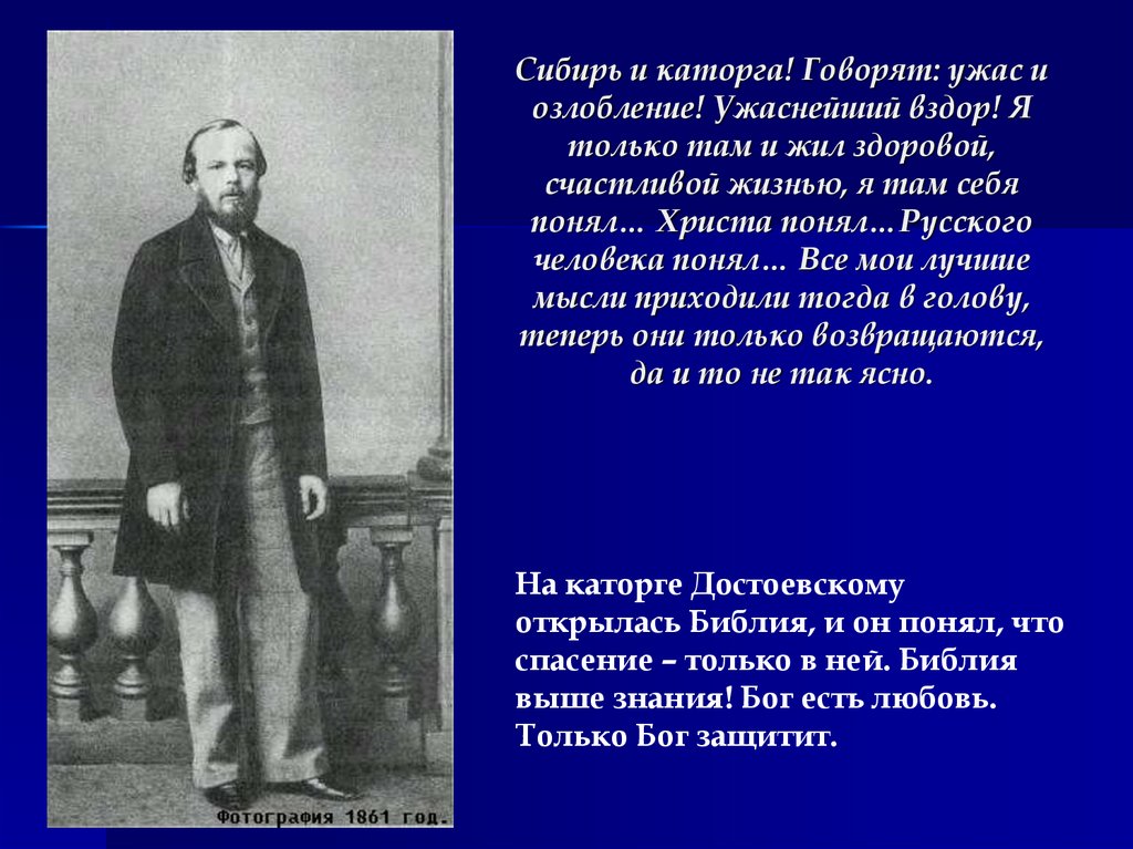 Сибирь и каторга! Говорят: ужас и озлобление! Ужаснейший вздор! Я только там и жил здоровой, счастливой жизнью, я там себя