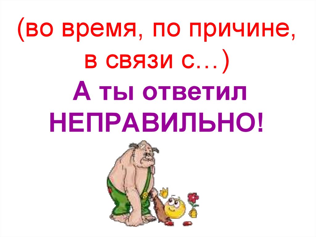 (во время, по причине, в связи с…) А ты ответил НЕПРАВИЛЬНО!