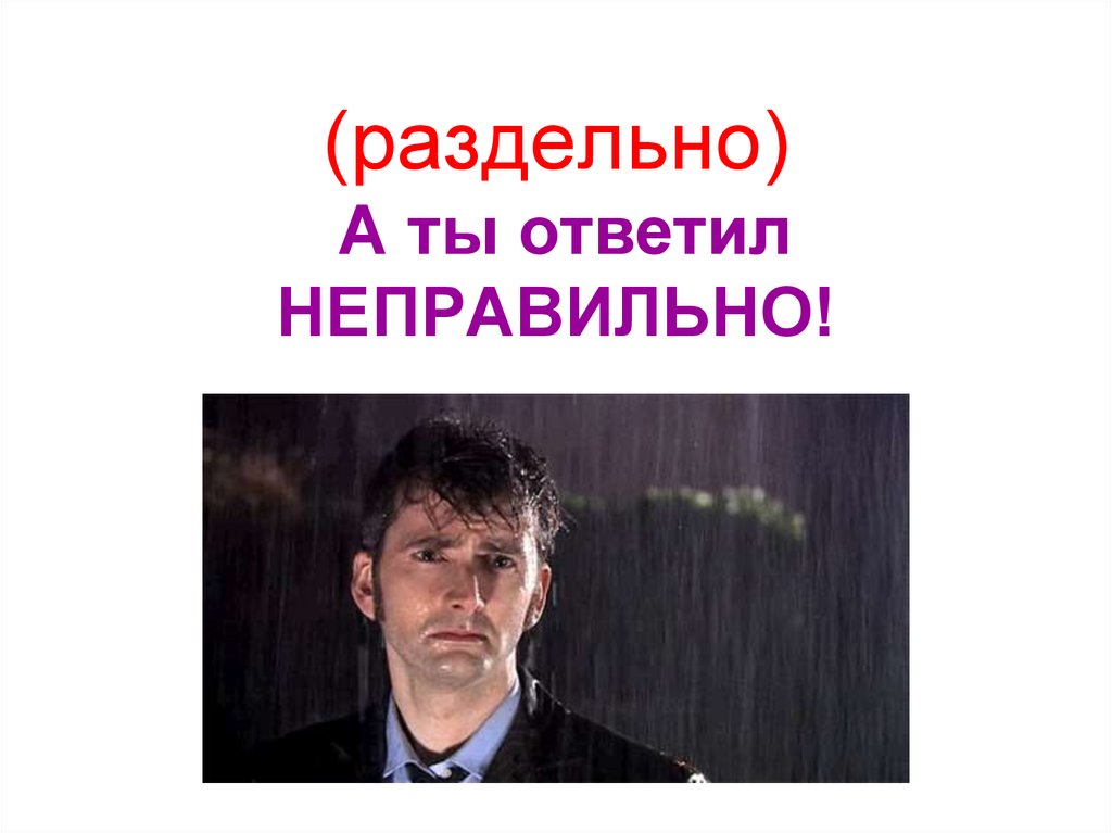 (раздельно) А ты ответил НЕПРАВИЛЬНО!