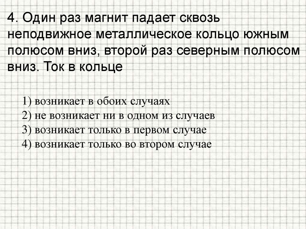 4. Один раз магнит падает сквозь неподвижное металлическое кольцо южным полюсом вниз, второй раз северным полюсом вниз. Ток в