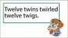 Twelve twins twirled twelve twigs