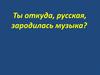Ты откуда, русская, зародилась музыка?
