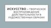 Искусство – творческое воспроизведение действительности в художественных образах