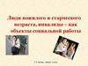 Люди пожилого и старческого возраста, инвалиды - как объекты социальной работы