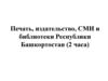 Печать, издательство, СМИ и библиотеки Республики Башкортостан (2 часа)