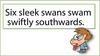 Six sleek swans swam swiftly southwards