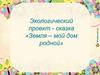 Земля - мой дом родной. Экологический проект-сказка