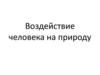 Воздействие человека на природу. Последствия