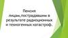 Пенсия лицам, пострадавшим в результате радиационных и техногенных катастроф