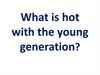 What is hot with the young generation?