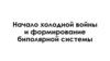 Начало холодной войны и формирование биполярной системы