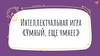 Умный, еще умнее. Интеллектуальная игра