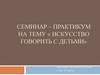 Семинар – практикум на тему «Искусство говорить с детьми»