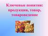 Ключевые понятия: продукция, товар, товароведение