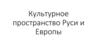 Культурное пространство Руси и Европы