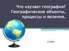 Что изучает география? Географические объекты, процессы и явления. (5 класс)