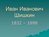 Иван Иванович Шишкин. 1832 – 1898